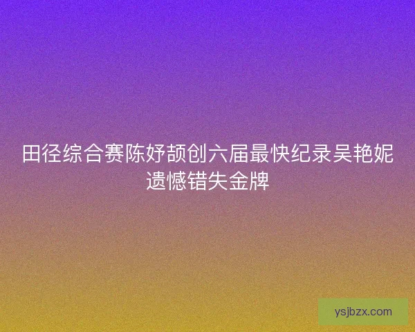 田径综合赛陈妤颉创六届最快纪录吴艳妮遗憾错失金牌
