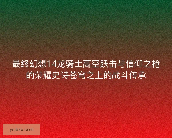 最终幻想14龙骑士高空跃击与信仰之枪的荣耀史诗苍穹之上的战斗传承