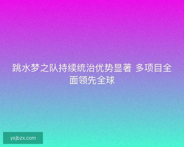 跳水梦之队持续统治优势显著 多项目全面领先全球