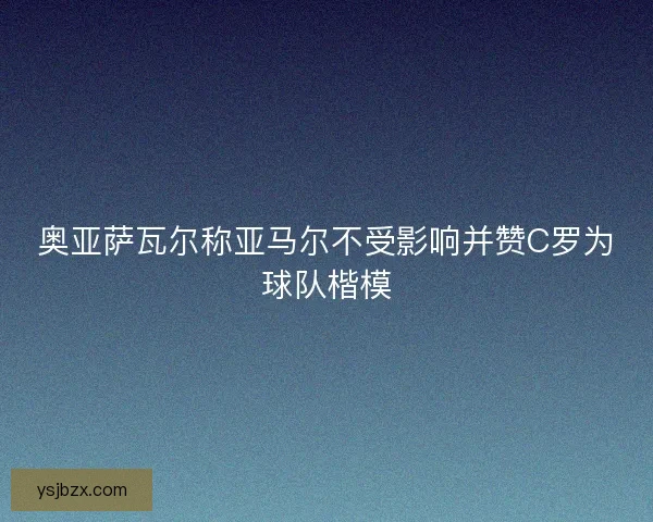 奥亚萨瓦尔称亚马尔不受影响并赞C罗为球队楷模