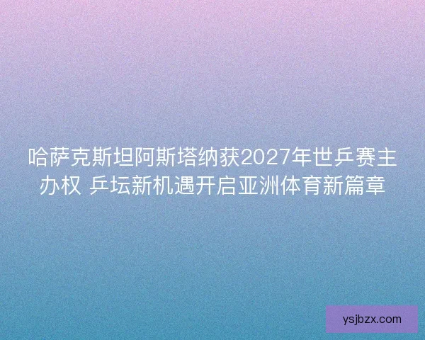 哈萨克斯坦阿斯塔纳获2027年世乒赛主办权 乒坛新机遇开启亚洲体育新篇章