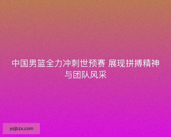 中国男篮全力冲刺世预赛 展现拼搏精神与团队风采