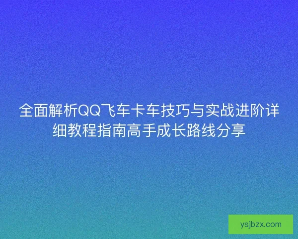 全面解析QQ飞车卡车技巧与实战进阶详细教程指南高手成长路线分享