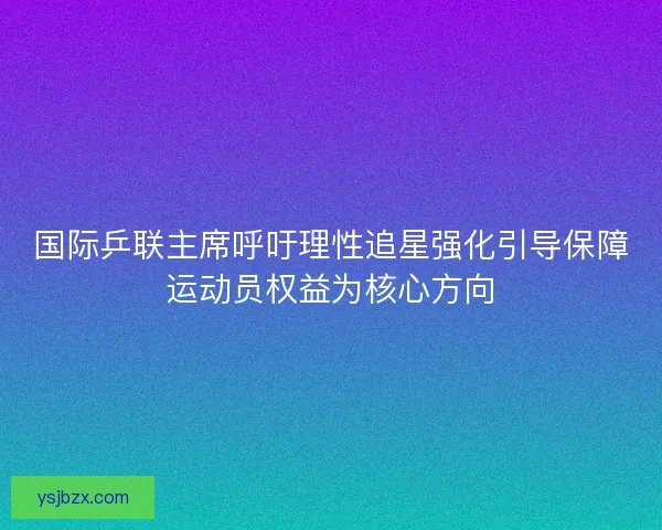 国际乒联主席呼吁理性追星强化引导保障运动员权益为核心方向