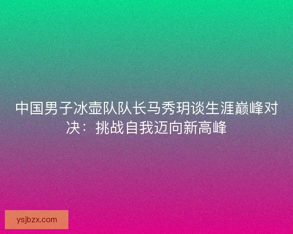 中国男子冰壶队队长马秀玥谈生涯巅峰对决：挑战自我迈向新高峰