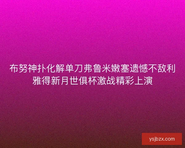 布努神扑化解单刀弗鲁米嫩塞遗憾不敌利雅得新月世俱杯激战精彩上演